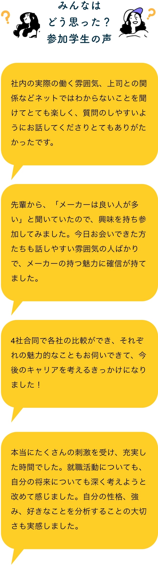みんなはどう思った？参加学生の声　社内の実際の働く雰囲気、上司との関係などネットではわからないことを聞けてとても楽しく、質問のしやすいようにお話してくださりとてもありがたかったです。　先輩から、「メーカーは良い人が多い」と聞いていたので、興味を持ち参加してみました。今日お会いできた方たちも話しやすい雰囲気の人ばかりで、メーカーの持つ魅力に確信が持てました。　4社合同で各社の比較ができ、それぞれの魅力的なこともお伺いできて、今後のキャリアを考えるきっかけになりました！　本当にたくさんの刺激を受け、充実した時間でした。就職活動についても、自分の将来についても深く考えようと改めて感じました。自分の性格、強み、好きなことを分析することの大切さも実感しました。