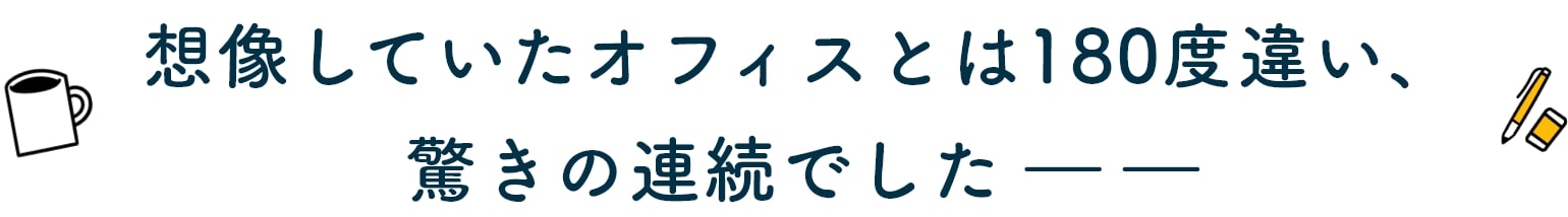 想像していたオフィスとは180度違い、驚きの連続でした ――