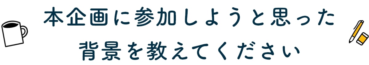 本企画に参加しようと思った背景を教えてください